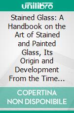 Stained Glass: A Handbook on the Art of Stained and Painted Glass, Its Origin and Development From the Time of Charlemagne to Its Decadence, (850-1650 A. D.). E-book. Formato PDF ebook di Alfred Werck