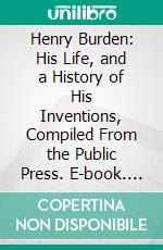 Henry Burden: His Life, and a History of His Inventions, Compiled From the Public Press. E-book. Formato PDF ebook di Margaret Burden Proudfit