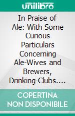 In Praise of Ale: With Some Curious Particulars Concerning Ale-Wives and Brewers, Drinking-Clubs. E-book. Formato PDF ebook