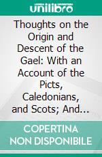 Thoughts on the Origin and Descent of the Gael: With an Account of the Picts, Caledonians, and Scots; And Observations Relative to the Authenticity of the Poems of Ossian. E-book. Formato PDF ebook di James Grant