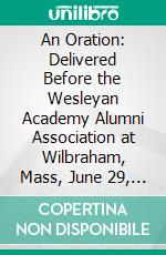 An Oration: Delivered Before the Wesleyan Academy Alumni Association at Wilbraham, Mass, June 29, 1870. E-book. Formato PDF ebook