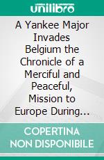 A Yankee Major Invades Belgium the Chronicle of a Merciful and Peaceful, Mission to Europe During the World War. E-book. Formato PDF ebook