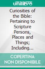 Curiosities of the Bible: Pertaining to Scripture Persons, Places and Things; Including Prize Questions and Answers, Enigmas, Acrostics, Facts and Statistics. E-book. Formato PDF ebook