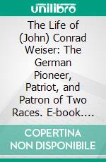 The Life of (John) Conrad Weiser: The German Pioneer, Patriot, and Patron of Two Races. E-book. Formato PDF ebook