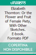 Elizabeth Thornton: Or the Flower and Fruit of Female Piety, With Other Sketches. E-book. Formato PDF