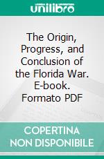 The Origin, Progress, and Conclusion of the Florida War. E-book. Formato PDF ebook di J. T. Sprague