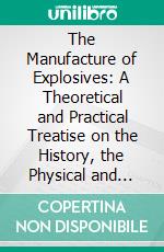 The Manufacture of Explosives: A Theoretical and Practical Treatise on the History, the Physical and Chemical Properties and the Manufacture of Explosives. E-book. Formato PDF