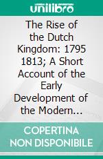 The Rise of the Dutch Kingdom: 1795 1813; A Short Account of the Early Development of the Modern Kingdom of the Netherlands. E-book. Formato PDF ebook