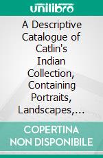 A Descriptive Catalogue of Catlin's Indian Collection, Containing Portraits, Landscapes, Costumes, and Representations of the Manners and Customs of the North American Indians. E-book. Formato PDF ebook di George Catlin