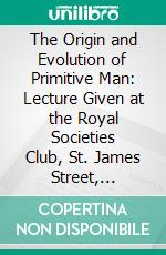 The Origin and Evolution of Primitive Man: Lecture Given at the Royal Societies Club, St. James Street, February 1912. E-book. Formato PDF ebook