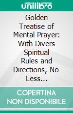 Golden Treatise of Mental Prayer: With Divers Spiritual Rules and Directions, No Less Profitable, Than Necessary, for All Sorts of People. E-book. Formato PDF