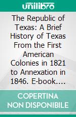 The Republic of Texas: A Brief History of Texas From the First American Colonies in 1821 to Annexation in 1846. E-book. Formato PDF ebook