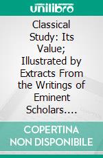 Classical Study: Its Value; Illustrated by Extracts From the Writings of Eminent Scholars. E-book. Formato PDF ebook