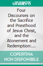 Four Discourses on the Sacrifice and Priesthood of Jesus Christ, and the Atonement and Redemption: Thence Accruing; With Supplementary Notes and Illustrations. E-book. Formato PDF ebook di John Pye Smith