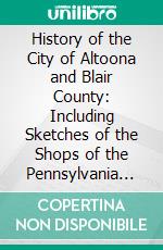 History of the City of Altoona and Blair County: Including Sketches of the Shops of the Pennsylvania Railroad Co. E-book. Formato PDF ebook