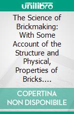 The Science of Brickmaking: With Some Account of the Structure and Physical, Properties of Bricks. E-book. Formato PDF ebook