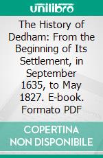The History of Dedham: From the Beginning of Its Settlement, in September 1635, to May 1827. E-book. Formato PDF ebook