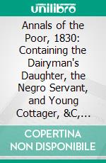 Annals of the Poor, 1830: Containing the Dairyman's Daughter, the Negro Servant, and Young Cottager, &C, &C. E-book. Formato PDF ebook