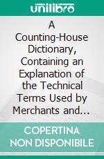 A Counting-House Dictionary, Containing an Explanation of the Technical Terms Used by Merchants and Bankers in the Money Market and on the Stock Exchange. E-book. Formato PDF ebook di Richard Bithell