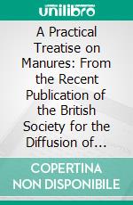 A Practical Treatise on Manures: From the Recent Publication of the British Society for the Diffusion of Useful Knowledge. E-book. Formato PDF