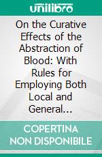 On the Curative Effects of the Abstraction of Blood: With Rules for Employing Both Local and General Blood-Letting in the Treatment of Diseases. E-book. Formato PDF ebook di James Wardrop