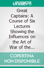 Great Captains: A Course of Six Lectures Showing the Influences on the Art of War of the Campaigns of Alexander, Hannibal, Cæsar, Gustavus Adolphus, Frederick, and Napoleon. E-book. Formato PDF ebook di Theodore Ayrault Dodge