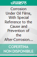 Corrosion Under Oil Films, With Special Reference to the Cause and Prevention of the After-Corrosion of Firearms. E-book. Formato PDF ebook