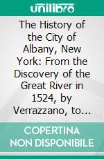 The History of the City of Albany, New York: From the Discovery of the Great River in 1524, by Verrazzano, to the Present Time. E-book. Formato PDF ebook di Arthur James Weise