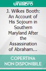 J. Wilkes Booth: An Account of His Sojourn in Southern Maryland After the Assassination of Abraham Lincoln, His Passage Across the Potomac, and His Death in Virginia. E-book. Formato PDF