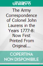 The Army Correspondence of Colonel John Laurens in the Years 1777-8: Now First Printed From Original Letters Addressed to His Father, Henry Laurens. E-book. Formato PDF ebook