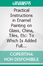 Practical Instructions in Enamel Painting on Glass, China, Tiles, Etc: To Which Is Added Full Instructions for the Manufacture of the Vitreous Pigments Required. E-book. Formato PDF ebook di Henry James Snell