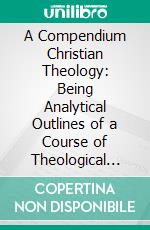 A Compendium Christian Theology: Being Analytical Outlines of a Course of Theological Study, Biblical, Dogmatic, Historical. E-book. Formato PDF ebook di William Burt Pope