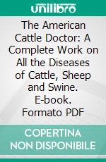 The American Cattle Doctor: A Complete Work on All the Diseases of Cattle, Sheep and Swine. E-book. Formato PDF ebook