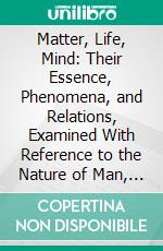 Matter, Life, Mind: Their Essence, Phenomena, and Relations, Examined With Reference to the Nature of Man, and the Problem of His Destiny. E-book. Formato PDF ebook di Homer H. Moore