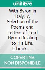 With Byron in Italy: A Selection of the Poems and Letters of Lord Byron Relating to His Life. E-book. Formato PDF ebook di George Gordon Byron