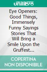 Eye Openers: Good Things, Immensely Funny Sayings Stories That Will Bring a Smile Upon the Gruffest Countenance. E-book. Formato PDF ebook