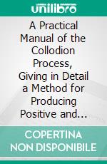 A Practical Manual of the Collodion Process, Giving in Detail a Method for Producing Positive and Negative Pictures on Glass and Paper: Ambrotypes, Printing Process. E-book. Formato PDF