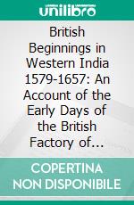 British Beginnings in Western India 1579-1657: An Account of the Early Days of the British Factory of Surat. E-book. Formato PDF ebook