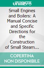 Small Engines and Boilers: A Manual Concise and Specific Directions for the Construction of Small Steam Engines, and Boilers of Modern Types, Fro. E-book. Formato PDF