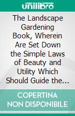 The Landscape Gardening Book, Wherein Are Set Down the Simple Laws of Beauty and Utility Which Should Guide the Development of All Grounds. E-book. Formato PDF ebook