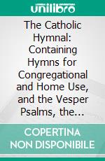 The Catholic Hymnal: Containing Hymns for Congregational and Home Use, and the Vesper Psalms, the Office of Compline, the Litanies, Hymns at Benediction, Etc. E-book. Formato PDF ebook