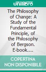 The Philosophy of Change: A Study of the Fundamental Principle, of the Philosophy of Bergson. E-book. Formato PDF ebook di Herbert Wildon Carr