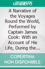 A Narrative of the Voyages Round the World, Performed by Captain James Cook: With an Account of His Life, During the Previous and Intervening Periods. E-book. Formato PDF ebook
