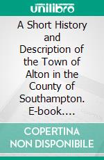 A Short History and Description of the Town of Alton in the County of Southampton. E-book. Formato PDF ebook di William Curtis