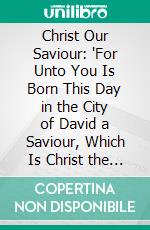 Christ Our Saviour: 'For Unto You Is Born This Day in the City of David a Saviour, Which Is Christ the Lord'. E-book. Formato PDF ebook