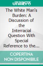 The White Man's Burden: A Discussion of the Interracial Question With Special Reference to the Responsibility of the White Race to the Negro Problem. E-book. Formato PDF ebook