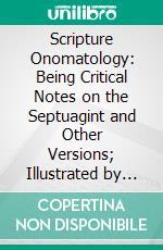 Scripture Onomatology: Being Critical Notes on the Septuagint and Other Versions; Illustrated by Proper Names; Also Two Appendices on Alterations and Transcribers Errors. E-book. Formato PDF