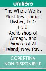 The Whole Works Most Rev. James Ussher, D.D: Lord Archbishop of Armagh, and Primate of All Ireland; Now for Firts Time Collected, With a Life of the Author, and an Account of His Writings. E-book. Formato PDF ebook di Charles Richard Elrington