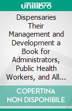 Dispensaries Their Management and Development a Book for Administrators, Public Health Workers, and All Interested in Better Medical Service, for the People. E-book. Formato PDF