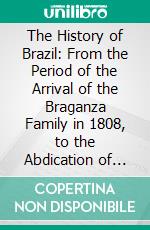 The History of Brazil: From the Period of the Arrival of the Braganza Family in 1808, to the Abdication of Don Pedro the First in 1831. E-book. Formato PDF ebook di John Armitage